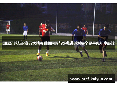 国际足球友谊赛五大精彩瞬间回顾与经典进球对决全景呈现年度巅峰